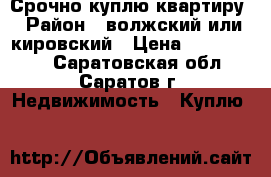 Срочно куплю квартиру › Район ­ волжский или кировский › Цена ­ 1 500 000 - Саратовская обл., Саратов г. Недвижимость » Куплю   